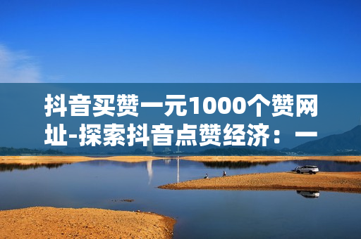 抖音买赞一元1000个赞网址-探索抖音点赞经济：一元购1000赞背后的真实价值与风险分析