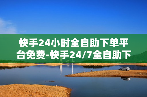 快手24小时全自助下单平台免费-快手24/7全自助下单平台：自由便捷的电商新体验