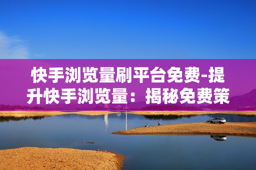 快手浏览量刷平台免费-提升快手浏览量：揭秘免费策略与实战教程