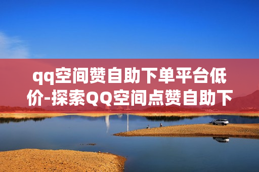 qq空间赞自助下单平台低价-探索QQ空间点赞自助下单秘籍：低成本提升曝光率全攻略