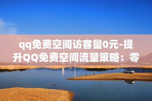 qq免费空间访客量0元-提升QQ免费空间流量策略：零成本吸引海量访客的秘籍