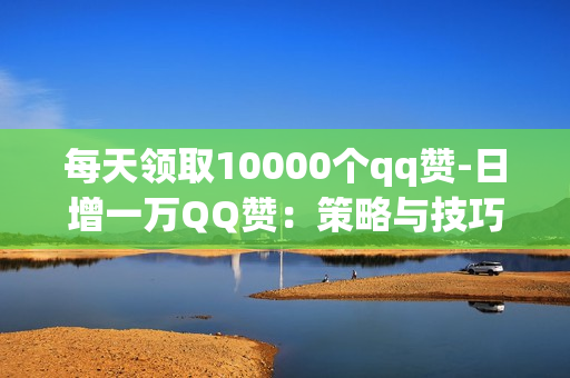 每天领取10000个qq赞-日增一万QQ赞：策略与技巧揭秘