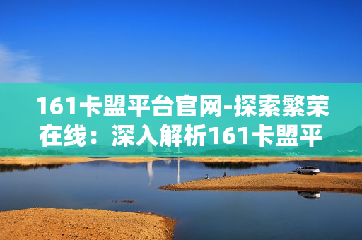 161卡盟平台官网-探索繁荣在线：深入解析161卡盟平台的运营策略与优势