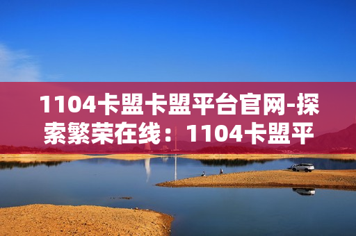 1104卡盟卡盟平台官网-探索繁荣在线：1104卡盟平台官网的全方位解析与优势