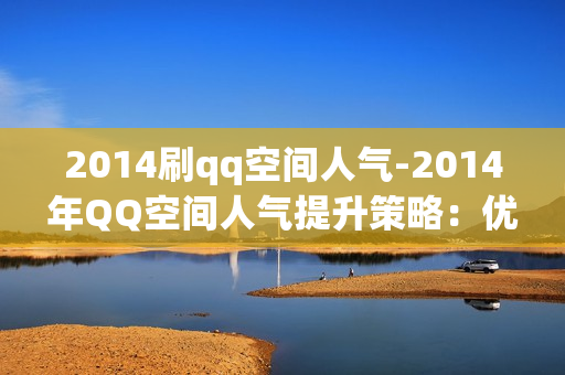 2014刷qq空间人气-2014年QQ空间人气提升策略：优化与技巧全揭秘