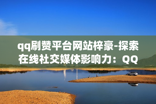 qq刷赞平台网站梓豪-探索在线社交媒体影响力：QQ刷赞平台梓豪的优势与策略