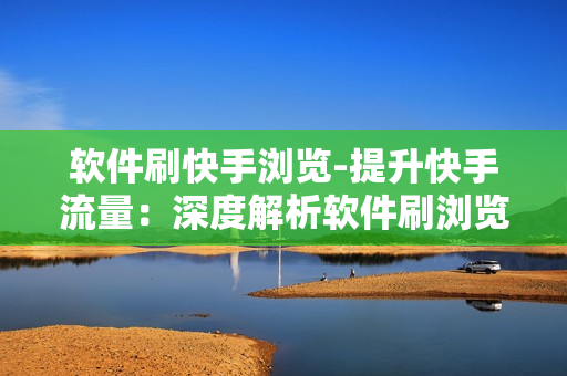 软件刷快手浏览-提升快手流量：深度解析软件刷浏览量的利弊与策略