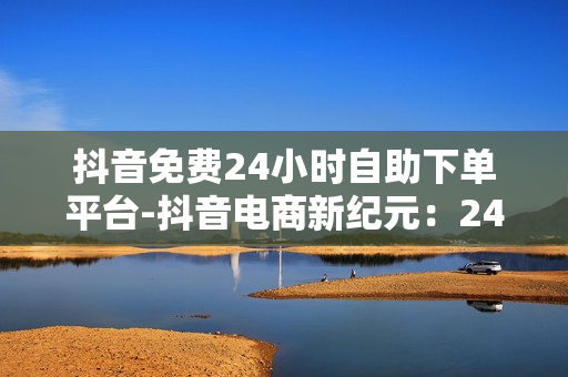 抖音免费24小时自助下单平台-抖音电商新纪元：24小时自助下单平台深度解析与优化策略