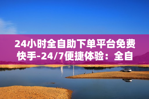 24小时全自助下单平台免费快手-24/7便捷体验：全自助下单平台——快手电商的新速度与自由