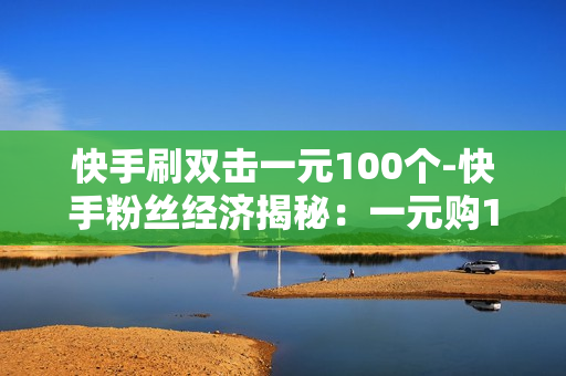 快手刷双击一元100个-快手粉丝经济揭秘：一元购100个双击背后的影响与策略分析