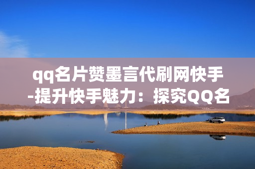 qq名片赞墨言代刷网快手-提升快手魅力：探究QQ名片赞墨言代刷网的力量与策略