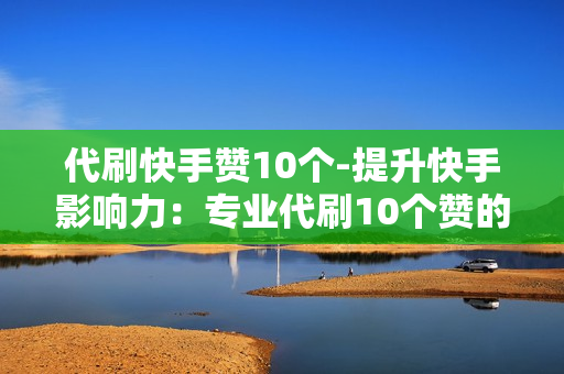 代刷快手赞10个-提升快手影响力：专业代刷10个赞的策略与价值分析