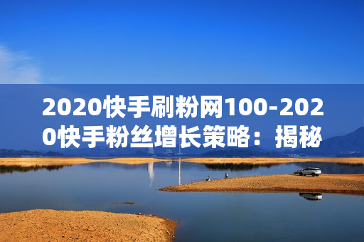 2020快手刷粉网100-2020快手粉丝增长策略：揭秘100粉背后的秘诀与优化指南