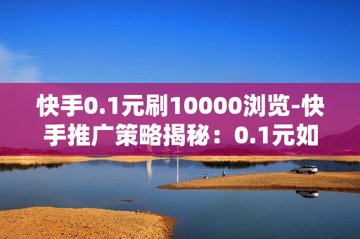 快手0.1元刷10000浏览-快手推广策略揭秘：0.1元如何实现1万浏览量的高效玩法