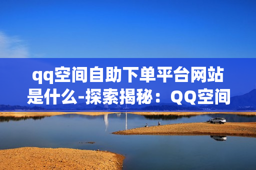 qq空间自助下单平台网站是什么-探索揭秘：QQ空间自助下单平台的全貌与操作指南