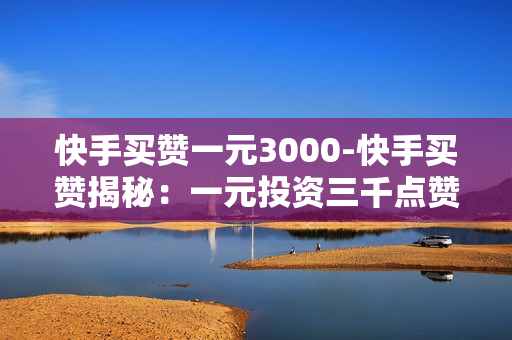 快手买赞一元3000-快手买赞揭秘：一元投资三千点赞背后的影响与策略