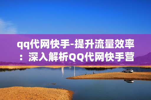 qq代网快手-提升流量效率：深入解析QQ代网快手营销策略与实践