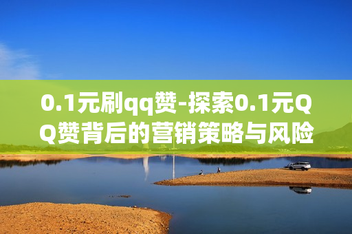 0.1元刷qq赞-探索0.1元QQ赞背后的营销策略与风险：一种低成本流量增长手段