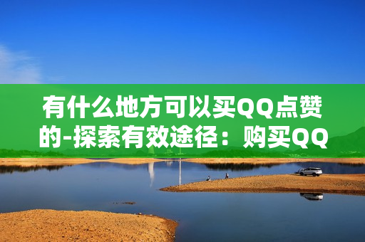 有什么地方可以买QQ点赞的-探索有效途径：购买QQ点赞的可靠平台与策略