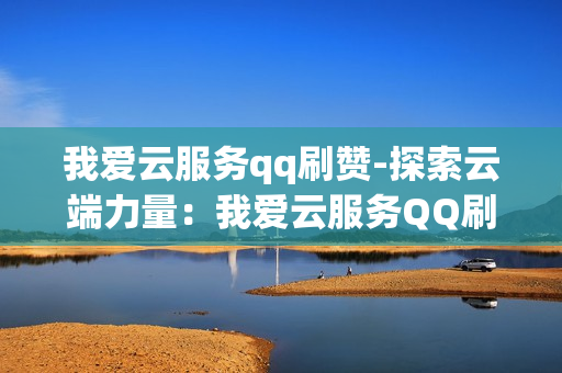 我爱云服务qq刷赞-探索云端力量：我爱云服务QQ刷赞的智能优化策略