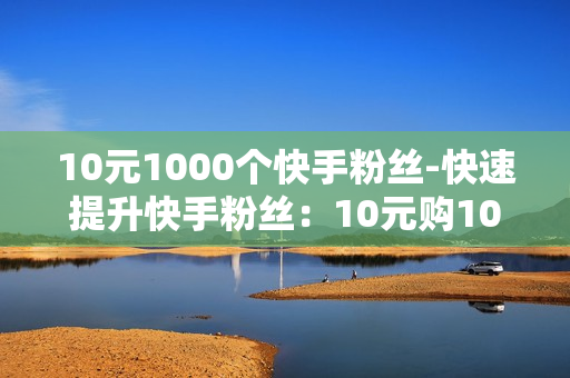 10元1000个快手粉丝-快速提升快手粉丝：10元购1000粉丝策略详解与SEO优化