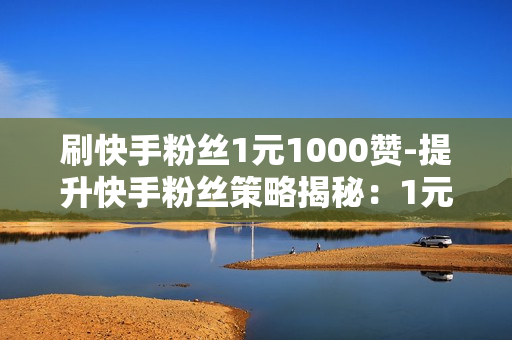 刷快手粉丝1元1000赞-提升快手粉丝策略揭秘：1元1000赞背后的运营玄机