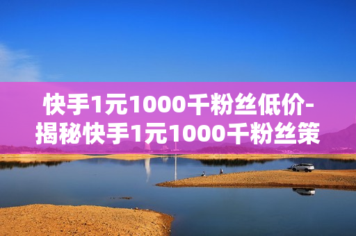 快手1元1000千粉丝低价-揭秘快手1元1000千粉丝策略：低价背后的机遇与挑战