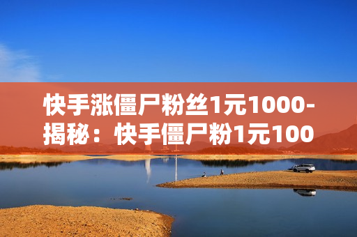 快手涨僵尸粉丝1元1000-揭秘：快手僵尸粉1元1000背后的真相与影响