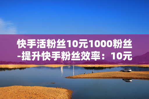 快手活粉丝10元1000粉丝-提升快手粉丝效率：10元购1000活粉策略解析与优化