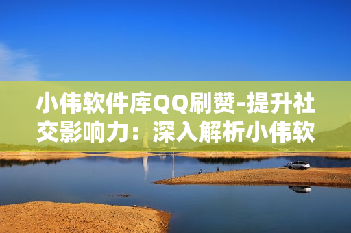 小伟软件库QQ刷赞-提升社交影响力：深入解析小伟软件库QQ刷赞策略与优化