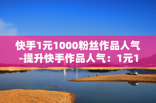 快手1元1000粉丝作品人气-提升快手作品人气：1元1000粉丝策略详解与优化秘籍