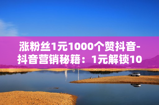 涨粉丝1元1000个赞抖音-抖音营销秘籍：1元解锁1000粉丝与点赞风暴，打造爆款策略全解析