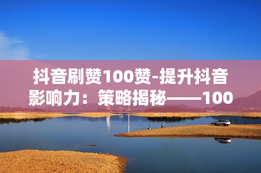 抖音刷赞100赞-提升抖音影响力：策略揭秘——100赞背后的点赞秘籍