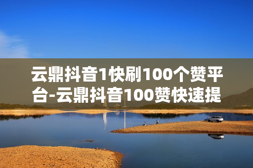 云鼎抖音1快刷100个赞平台-云鼎抖音100赞快速提升策略：优化平台利用指南