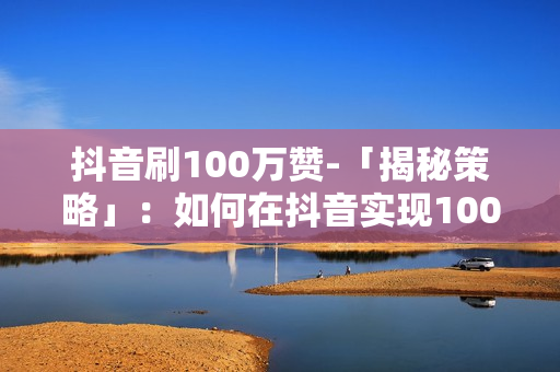 抖音刷100万赞-「揭秘策略」：如何在抖音实现100万赞的突破之路