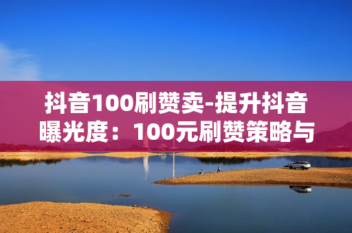 抖音100刷赞卖-提升抖音曝光度：100元刷赞策略与SEO优化实战指南