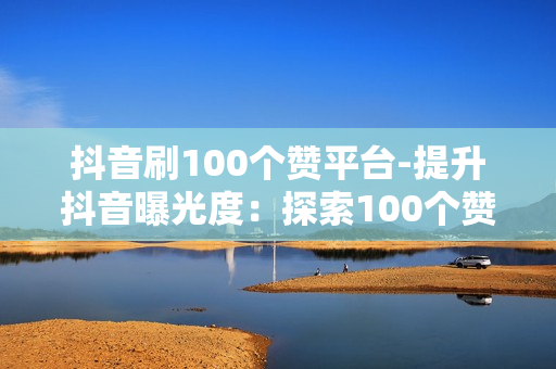 抖音刷100个赞平台-提升抖音曝光度：探索100个赞平台的秘密策略与实践指南