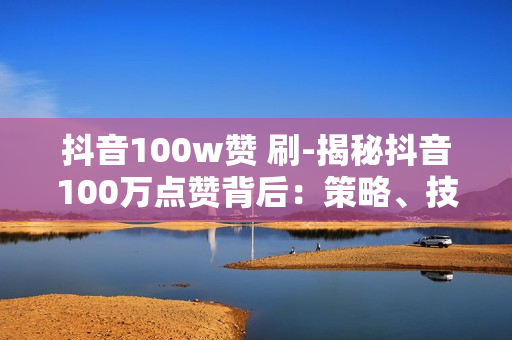 抖音100w赞 刷-揭秘抖音100万点赞背后：策略、技巧与实操指南