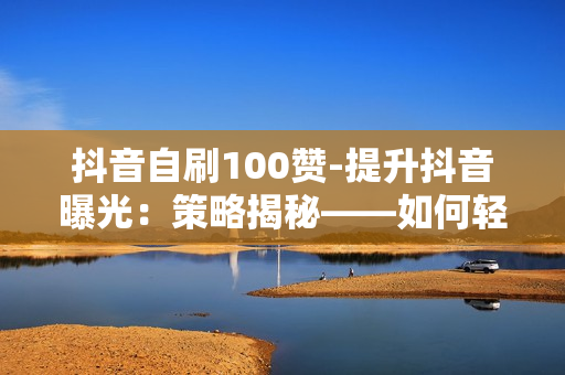 抖音自刷100赞-提升抖音曝光：策略揭秘——如何轻松实现100赞增长