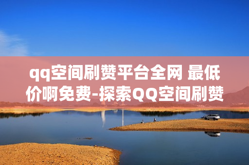 qq空间刷赞平台全网 最低价啊免费-探索QQ空间刷赞新策略：全网最低价与免费资源指南