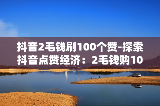 抖音2毛钱刷100个赞-探索抖音点赞经济：2毛钱购100赞背后的营销策略与风险分析