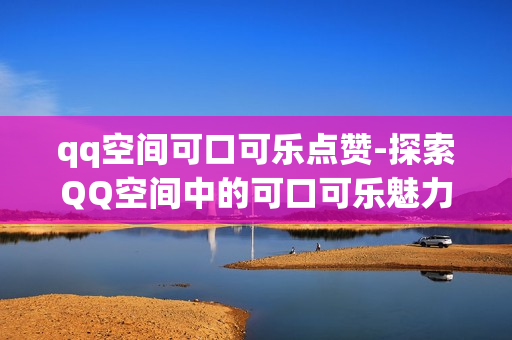 qq空间可口可乐点赞-探索QQ空间中的可口可乐魅力：点赞背后的品牌互动策略