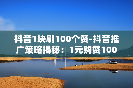 抖音1块刷100个赞-抖音推广策略揭秘：1元购赞100人背后的操作与优化