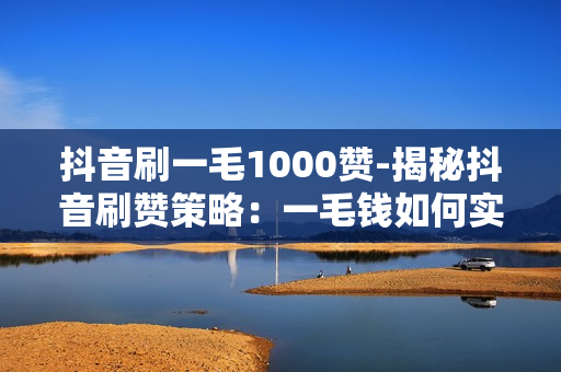 抖音刷一毛1000赞-揭秘抖音刷赞策略：一毛钱如何实现1000+真实点赞？