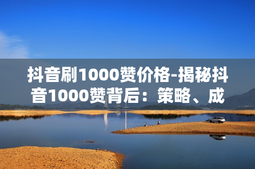 抖音刷1000赞价格-揭秘抖音1000赞背后：策略、成本与影响因素分析