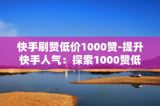 快手刷赞低价1000赞-提升快手人气：探索1000赞低价刷赞策略与SEO优化秘籍