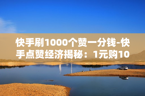 快手刷1000个赞一分钱-快手点赞经济揭秘：1元购1000赞背后的运营策略与影响