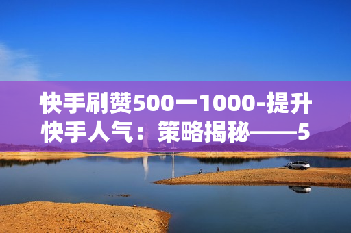 快手刷赞500一1000-提升快手人气：策略揭秘——500至1000点赞量的精准获取