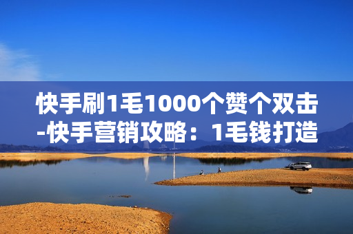 快手刷1毛1000个赞个双击-快手营销攻略：1毛钱打造1000赞与双击的秘密