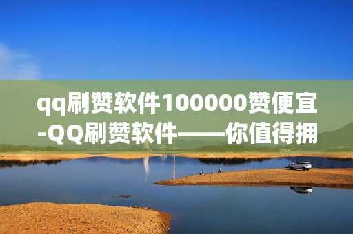 qq刷赞软件100000赞便宜-QQ刷赞软件——你值得拥有的工具